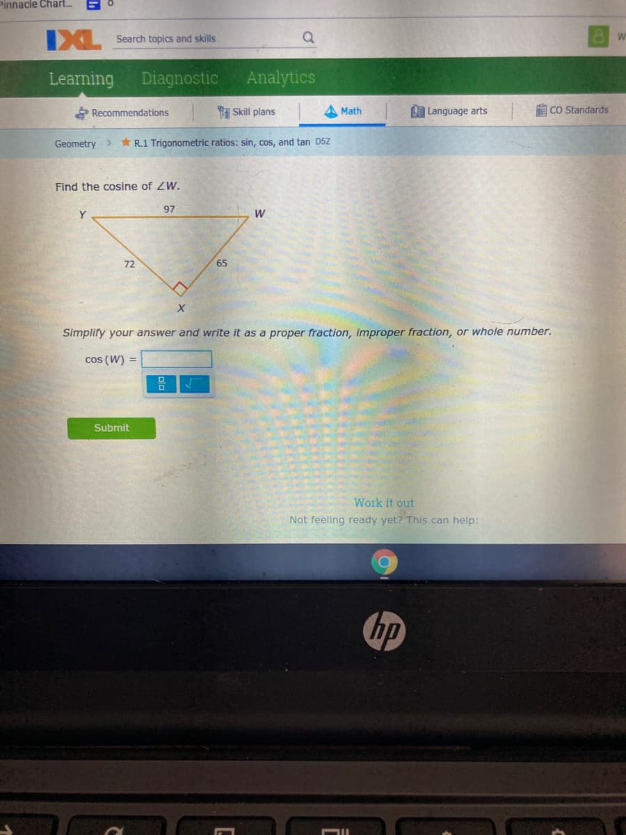 Pinnacle Chart.
XL Search topics and skills
Learning
Diagnostic
Analytics
Recommendations
I Skill plans
Math
L Language arts
E CO Standards
Geometry>
* R.1 Trigonometric ratios: sin, cos, and tan D5Z
Find the cosine of ZW.
97
Y
W
72
65
Simplify your answer and write it as a proper fraction, improper fraction, or whole number.
cos (W) =
Submit
Work it out
Not feeling ready yet? This can help:
hp
