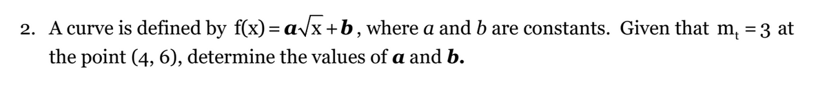 2. A curve is defined by f(x)= a√x+b, where a and b are constants. Given that m² = 3 at
the point (4, 6), determine the values of a and b.