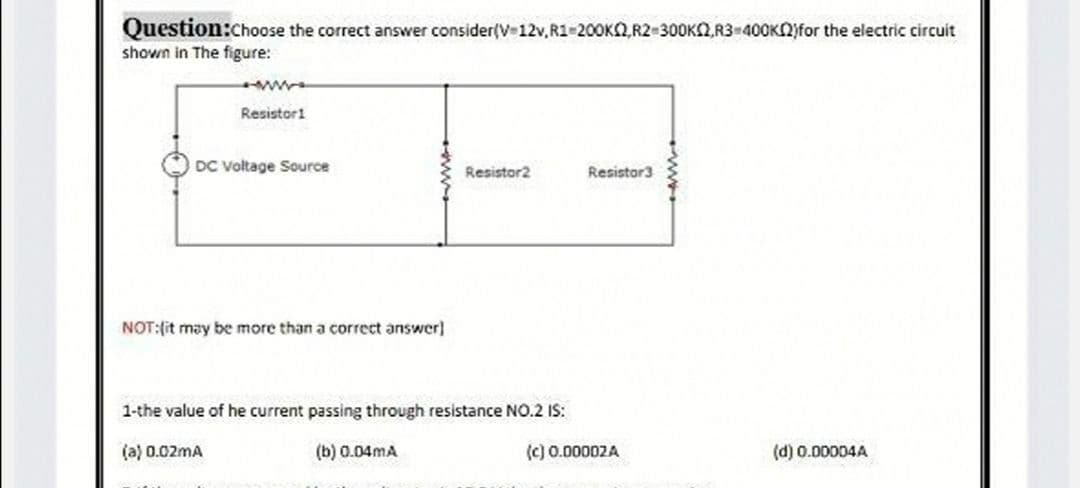 Question:choose the correct answer consider(V 12v,R1 200KQ,R2 300K2,R3-40OKN)for the electric circuit
shown in The figure:
Resistori
DC Voltage Source
Resistor2
Resistor3
NOT:(it may be more than a correct answer]
1-the value of he current passing through resistance NO.2 IS:
(a) 0.02mA
(b) 0.04mA
(c) 0.00002A
(d) 0.00004A
