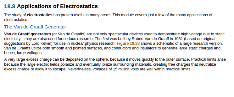 18.8 Applications of Electrostatics
The study of electrostatics has proven useful in many areas. This module covers just a few of the many applications of
electrostatics.
The Van de Graaff Generator
Van de Graaff generators (or Van de Graaffs) are not only spectacular devices used to demonstrate high voltage due to static
electricity-they are also used for serious research. The first was built by Robert Van de Graaff in 1931 (based on original
suggestions by Lord Kelvin) for use in nuclear physics research. Figure 18.38 shows a schematic of a large research version.
Van de Graaffs utilize both smooth and pointed surfaces, and conductors and insulators to generate large static charges and,
hence, large voltages.
A very large excess charge can be deposited on the sphere, because it moves quickly to the outer surface. Practical limits arise
because the large electric fields polarize and eventually ionize surrounding materials, creating free charges that neutralize
excess charge or allow it to escape. Nevertheless, voltages of 15 million volts are well within practical limits.
