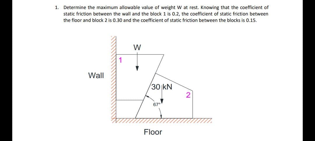 1. Determine the maximum allowable value of weight W at rest. Knowing that the coefficient of
static friction between the wall and the block 1 is 0.2, the coefficient of static friction between
the floor and block 2 is 0.30 and the coefficient of static friction between the blocks is 0.15.
W
1
Wall
30 kN
67°
Floor
2.
