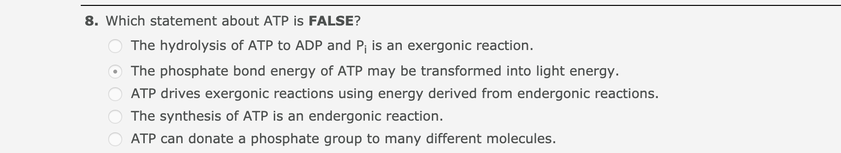 8. Which statement about ATP is FALSE?
The hydrolysis of ATP to ADP and Pj is an exergonic reaction.
The phosphate bond energy of ATP may be transformed into light energy.
ATP drives exergonic reactions using energy derived from endergonic reactions.
The synthesis of ATP is an endergonic reaction.
ATP can donate a phosphate group to many different molecules.
