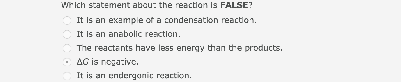 Which statement about the reaction is FALSE?
It is an example of a condensation reaction.
It is an anabolic reaction.
The reactants have less energy than the products.
AG is negative.
It is an endergonic reaction.
