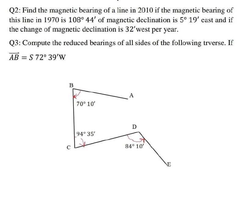 Q2: Find the magnetic bearing of a line in 2010 if the magnetic bearing of
this line in 1970 is 108° 44' of magnetic declination is 5° 19' east and if
the change of magnetic declination is 32'west per year.
Q3: Compute the reduced bearings of all sides of the following trverse. If
AB = S 72° 39'w
%3D
B
A
70° 10'
D
94° 35'
84° 10'
NE
