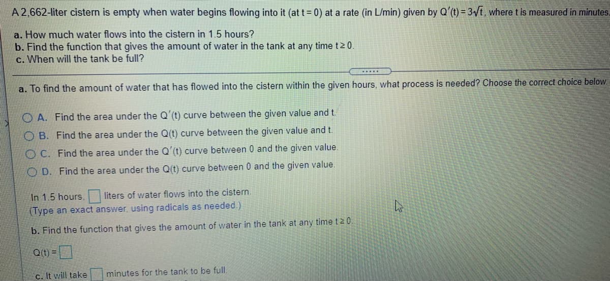 A2,662-liter cistern is empty when water begins flowing into it (at t = 0) at a rate (in L/min) given by Q'(t) = 3/t, wheret is measured in minutes.
a. How much water flows into the cistern in 1.5 hours?
b. Find the function that gives the amount of water in the tank at any time t2 0.
c. When will the tank be full?
.....
a. To find the amount of water that has flowed into the cistern within the given hours, what process is needed? Choose the correct choice below.
O A. Find the area under the Q'(t) curve between the given value and t.
O B. Find the area under the Q(t) curve between the given value and t.
O C. Find the area under the Q'(t) curve between 0 and the given value.
O D. Find the area under the Q(t) curve between 0 and the given value.
In 1.5 hours,
(Type an exact answer, using radicals as needed.)
liters of water flows into the cistern.
b. Find the function that gives the amount of water in the tank at any time ta0.
Q(t) =
c. It will take
minutes for the tank to be full.
