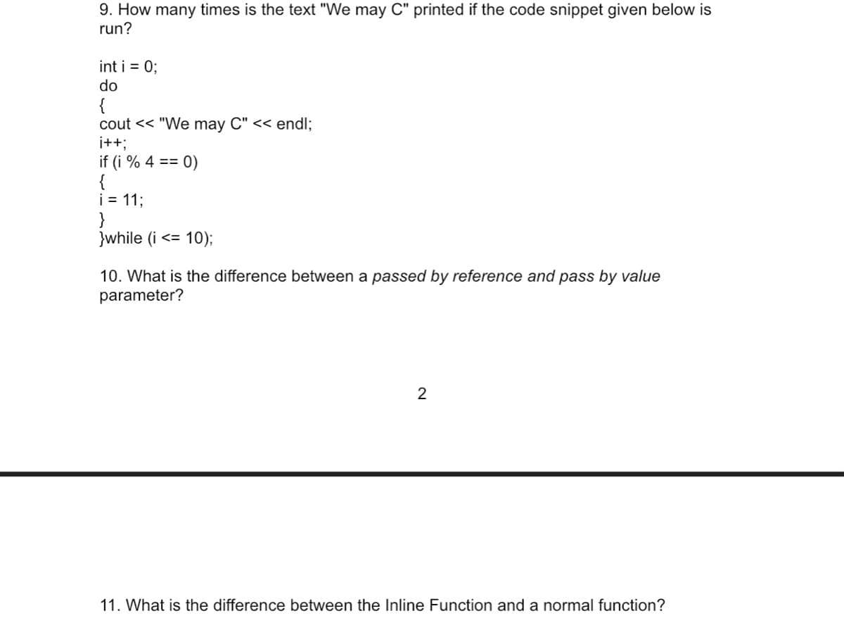 9. How many times is the text "We may C" printed if the code snippet given below is
run?
int i = 0;
do
{
cout << "We may C" << endl;
i+3;
if (i % 4 == 0)
{
i = 11;
}while (i <= 10);
10. What is the difference between a passed by reference and pass by value
parameter?
2
11. What is the difference between the Inline Function and a normal function?
