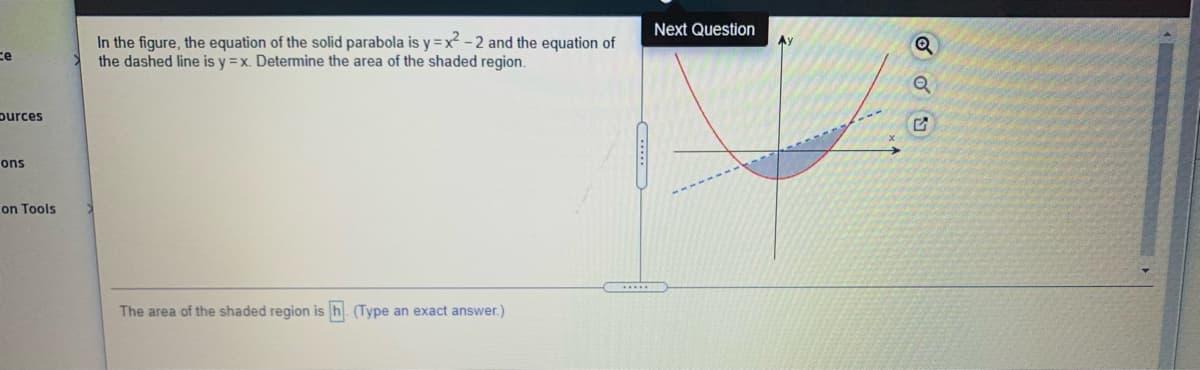 Next Question
In the figure, the equation of the solid parabola is y =x² - 2 and the equation of
the dashed line is y =x. Determine the area of the shaded region.
ce
purces
ons
on Tools
The area of the shaded region is
(Type an exact answer.)
