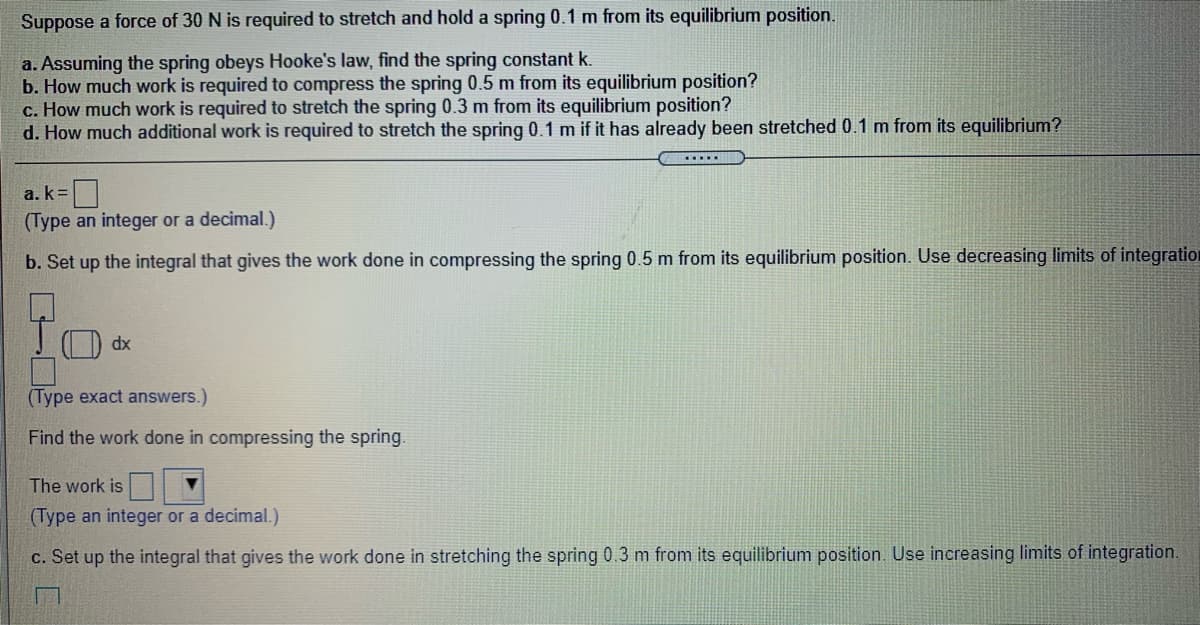 Suppose a force of 30 N is required to stretch and hold a spring 0.1 m from its equilibrium position.
a. Assuming the spring obeys Hooke's law, find the spring constant k.
b. How much work is required to compress the spring 0.5 m from its equilibrium position?
c. How much work is required to stretch the spring 0.3 m from its equilibrium position?
d. How much additional work is required to stretch the spring 0.1 m if it has already been stretched 0.1 m from its equilibrium?
.....
a. k =|
(Type an integer or a decimal.)
b. Set up the integral that gives the work done in compressing the spring 0.5 m from its equilibrium position. Use decreasing limits of integration
O dx
(Type exact answers.)
Find the work done in compressing the spring.
The work is
(Type an integer or a decimal.)
c. Set up the integral that gives the work done in stretching the spring 0.3 m from its equilibrium position. Use increasing limits of integration.
