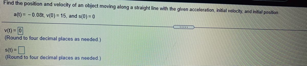 Find the position and velocity of an object moving along a straight line with the given acceleration, initial velocity, and initial position.
a(t) = – 0.08t, v(0) = 15, and s(0) = 0
.....
v(t) = 0
(Round to four decimal places as needed.)
%3D
s(t) =
(Round to four decimal places as needed.)
