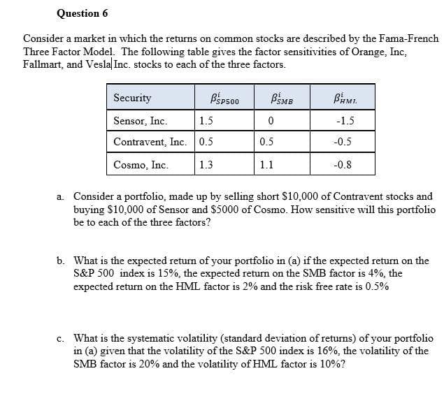 Question 6
Consider a market in which the returns on common stocks are described by the Fama-French
Three Factor Model. The following table gives the factor sensitivities of Orange, Inc,
Fallmart, and Vesla| Inc. stocks to each of the three factors.
Security
BSp500
BSMB
Sensor, Inc.
1.5
-1.5
Contravent, Inc. 0.5
0.5
-0.5
Cosmo, Inc.
1.3
1.1
-0.8
a. Consider a portfolio, made up by selling short $10,000 of Contravent stocks and
buying $10,000 of Sensor and $5000 of Cosmo. How sensitive will this portfolio
be to each of the three factors?
b. What is the expected return of your portfolio in (a) if the expected return on the
S&P 500 index is 15%, the expected return on the SMB factor is 4%, the
expected return on the HML factor is 2% and the risk free rate is 0.5%
c. What is the systematic volatility (standard deviation of returns) of your portfolio
in (a) given that the volatility of the S&P 500 index is 16%, the volatility of the
SMB factor is 20% and the volatility of HML factor is 10%?
