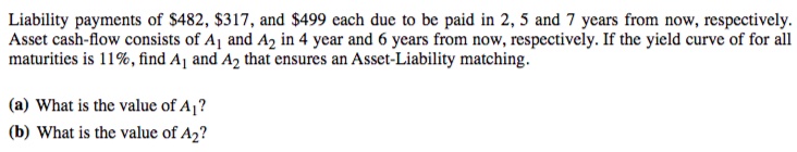 Liability payments of $482, $317, and $499 each due to be paid in 2, 5 and 7 years from now, respectively.
Asset cash-flow consists of Aj and A2 in 4 year and 6 years from now, respectively. If the yield curve of for all
maturities is 11%, find Aj and A2 that ensures an Asset-Liability matching.
(a) What is the value of A¡?
(b) What is the value of A2?
