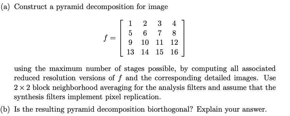 (a) Construct a pyramid decomposition for image
1
2
3
4
5
6.
7
8
f
9.
10
11 12
13 14 15 16
using the maximum number of stages possible, by computing all associated
reduced resolution versions of f and the corresponding detailed images. Use
2 x 2 block neighborhood averaging for the analysis filters and assume that the
synthesis filters implement pixel replication.
(b) Is the resulting pyramid decomposition biorthogonal? Explain your answer.
||
