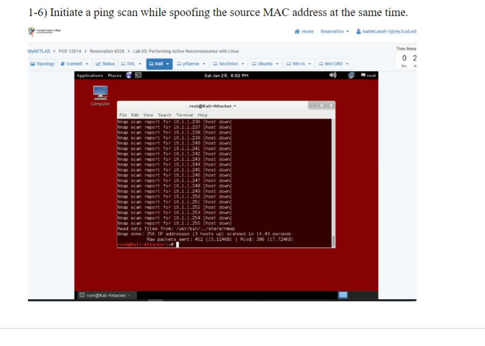 1-6) Initiate a ping scan while spoofing the source MAC address at the same time.
MYNETLAB > POD 12014> Reservation 8328> Lab 05: Performing Active Reconnaissance with Linux
Topology Content
Status DVL
Kall
Applications Places
Computer
pfSense SecOnion Ubuntu
Sat Jan 29, 6:52 PM
root@Kali-Attacker: -
root@Kali-Attacker: -
Terminal Help
File Edit View Search
Nnap scan report for 10.1.1.236 [host down]
Nnap scan report for 10.1.1.237 [host down]
Nnap scan report for 10.1.1.238 [host down]
Nnap scan report for 10.1.1.239 [host down]
Nmap scan report for 10.1.1.240 [host down]
Nnap scan report for 10.1.1.241 [host down]
Nmap scan report for 10.1.1.242 [host down]
Nnap scan report for 10.1.1.243 [host down]
Nmap scan report for 10.1.1.244 [host down]
Nnap scan report for 10.1.1.245 [host down]
Nmap scan report for 10.1.1.246 [host down]
Nnap scan report for 10.1.1.247 [host down]
Nnap scan report for 10.1.1.248 [host down]
Nnap scan report for 10.1.1.249 [host down]
Nmap scan report for 10.1.1.250 [host down]
Nnap scan report for 10.1.1.251 [host down]
Nmap scan report for 10.1.1.252 [host down]
Nnap scan report for 10.1.1.253 [host down]
Nmap scan report for 10.1.1.254 [host down]
Nnap scan report for 10.1.1.255 [host down]
Read data files from: /usr/bin/../share/nmap
Nmap done: 256 IP addresses (3 hosts up) scanned in 14.43 seconds
Raw packets_sent: 452 (15.124KB) | Rcvd: 306 (17.724KB)
root@Kali-Attacker:-#
Home Reservation
Win16
Win 12R2
harriet.asoh-1@my.tood.edi
root
Time Rema
02
m