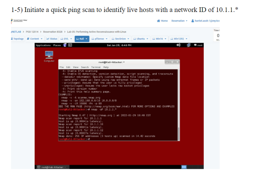 1-5) Initiate a quick ping scan to identify live hosts with a network ID of 10.1.1.*
Home Reservation harriet.asoh-1@my.tcc
Tasty Caly
/NETLAB > POD 12014 > Reservation 8328 > Lab 05: Performing Active Reconnaissance with Linux
Topology Content
Status DVL. Kali
Applications Places
Computer
pfSense
SecOnion ▾
Sat Jan 29, 6:48 PM
root@Kali-Attacker:
Ubuntu
File Edit View Search Terminal Help
-6: Enable IPv6 scanning
-A: Enable OS detection, version detection, script scanning, and traceroute
--datadir <dimmane>: Specify custom Nnap data file location
nnap -v-A scanne.neap.org
nnap -v-sn 192.168.0.0/16 10.0.0.0/8
nnap v 1R 16000 Pn -p 80
--send-eth/--send-ip: Send using raw ethernet franes or IP packets
--privileged: Assume that the user is fully privileged
--unprivileged: Assume the user lacks raw socket privileges
-V: Print version number
-h: Print this help sunnary page.
EXAMPLES:
root@Kali-Attacker: -
Win16-
Starting Neap 6.47 http://nmap.org ) at 2022-01-29 18:48 EST
Nap scan report for 10.1.1.1
Host is up (8.00041s latency).
Neap scan raport for 10.1.1.10
SEE THE MAN PAGE (http://nnap.org/book/nan.html) FOR MORE OPTIONS AND EXAMPLES
root@Kali-Attacker: nnap -sP 10.1.1.
Host is up (0.00041s Latency).
Nrap scan report for 10.1.1.12
Host is up (8.00027s latency).
Neap done: 256 IP addresses (3 hosts up) scanned in 14.42 seconds
root@kali-Attacker:~#
Win12R2
root
Time!
0
hrs.
