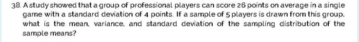 38. A study showed that a group of professional players can score 26 points on average in a single
game with a standard deviation of 4 points. If a sample of 5 players is drawn from this group.
what is the mean, variance, and standard deviation of the sampling distribution of the
sample means?
