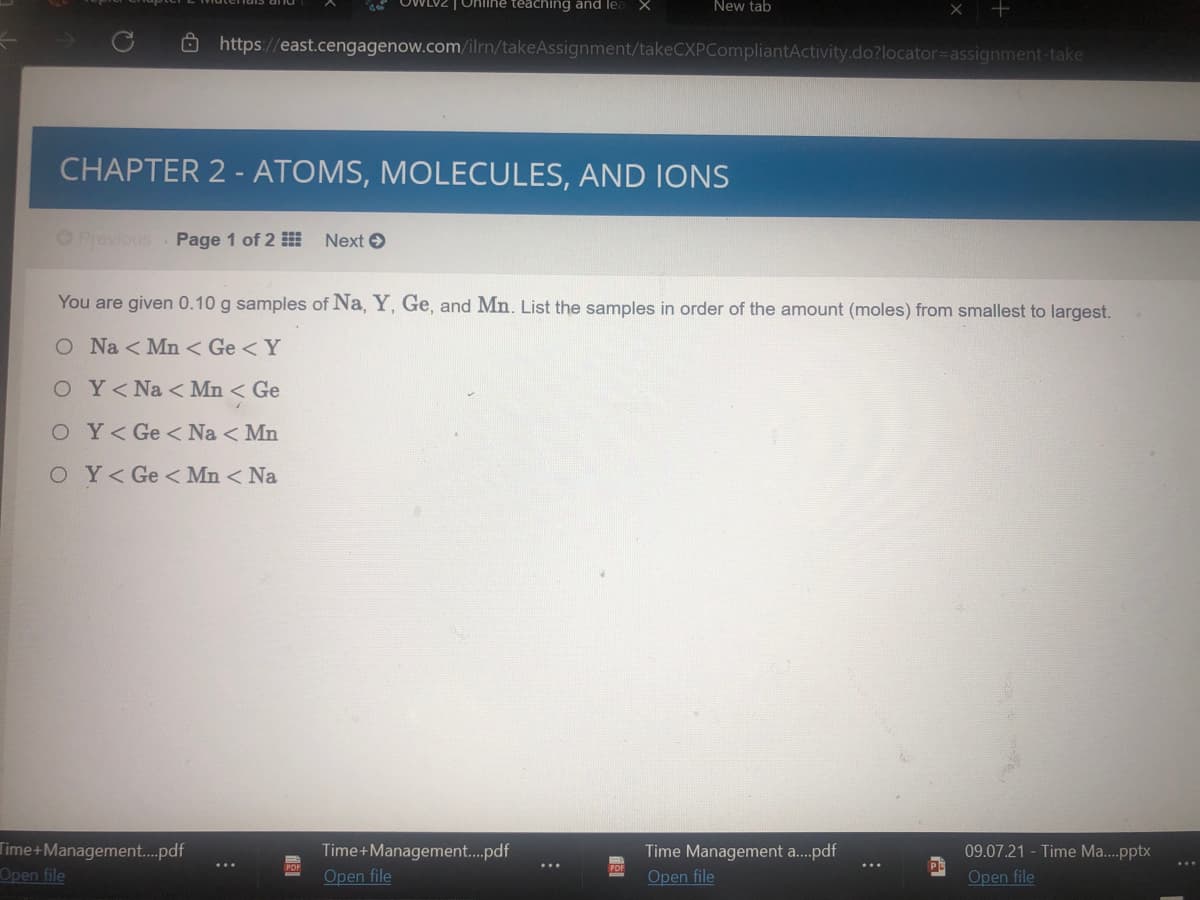 WLVZ | Online teaching and lea
New tab
Ô https://east.cengagenow.com/ilrn/takeAssignment/takeCXPCompliantActivity.do?locator=Dassignment-take
CHAPTER 2 - ATOMS, MOLECULES, AND IONS
OPrevious Page 1 of 2
Next O
You are given 0.10 g samples of Na, Y, Ge, and Mn. List the samples in order of the amount (moles) from smallest to largest.
O Na < Mn < Ge <Y
OY<Na < Mn < Ge
O Y<Ge < Na < Mn
OY< Ge < Mn < Na
Time+Management.pdf
Open file
09.07.21 - Time Ma..pptx
Time+Management.pdf
Open file
Time Management a.pdf
Open file
Open file
