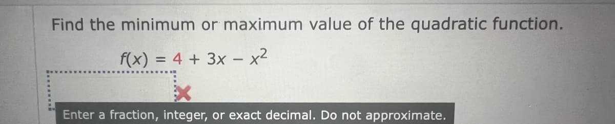 Find the minimum or maximum value of the quadratic function.
f(x) = 4 + 3x - x²
Enter a fraction, integer, or exact decimal. Do not approximate.