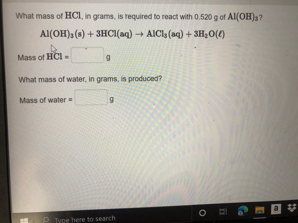 What mass of HCI, in grams, is required to react with 0.520 g of Al(OH)3?
Al(OH)3 (s) +3HCI(aq) → AlCl3 (aq) +3H2O(2)
Mass of HCI =
6.
%3D
What mass of water, in grams, is produced?
Mass of water =
a
Type here to search
