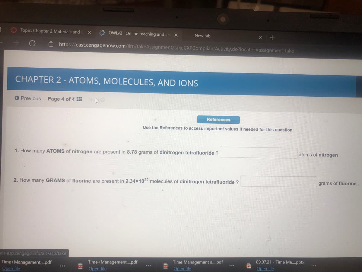 Topic: Chapter 2 Materials and
* OWLV2 | Online teaching and lea
New tab
https://east.cengagenow.com/ilrn/takeAssignment/takeCXPCompliantActivity.do?locator=Dassignment-take
CHAPTER 2 - ATOMS, MOLECULES, AND IONS
O Previous
Page 4 of 4
References
Use the References to access important values if needed for this question.
1. How many ATOMS of nitrogen are present in 8.78 grams of dinitrogen tetrafluoride ?
atoms of nitrogen.
2. How many GRAMS of fluorine are present in 2.34x1022 molecules of dinitrogen tetrafluoride ?
grams of fluorine
als-asp.cengage.info/als-asp/take
Time+Management.pdf
Open file
Time+Management.pdf
Time Management a.pdf
09.07.21 - Time Ma..pptx
...
Open file
Open file
Open file
