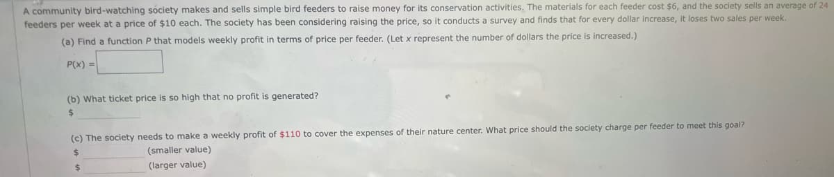 A community bird-watching society makes and sells simple bird feeders to raise money for its conservation activities. The materials for each feeder cost $6, and the society sells an average of 24
feeders per week at a price of $10 each. The society has been considering raising the price, so it conducts a survey and finds that for every dollar increase, it loses two sales per week.
(a) Find a function P that models weekly profit in terms of price per feeder. (Let x represent the number of dollars the price is increased.)
P(x) =
(b) What ticket price is so high that no profit is generated?
$
(c) The society needs to make a weekly profit of $110 to cover the expenses of their nature center. What price should the society charge per feeder to meet this goal?
$
(smaller value)
(larger value)
$