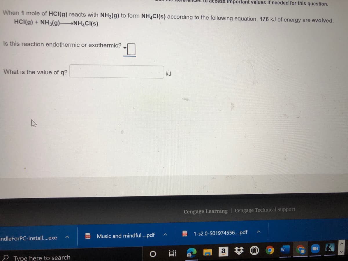 access important values if needed for this question.
When 1 mole of HCI(g) reacts with NH3(g) to form NH CI(s) according to the following equation, 176 kJ of energy are evolved.
HCI(g) + NH3(g) NH,CI(s)
Is this reaction endothermic or exothermic?
What is the value of q?
kJ
Cengage Learning | Cengage Technical Support
Music and mindful..pdf
1-s2.0-S01974556...pdf
indleForPC-install...exe
a
O Type here to search
