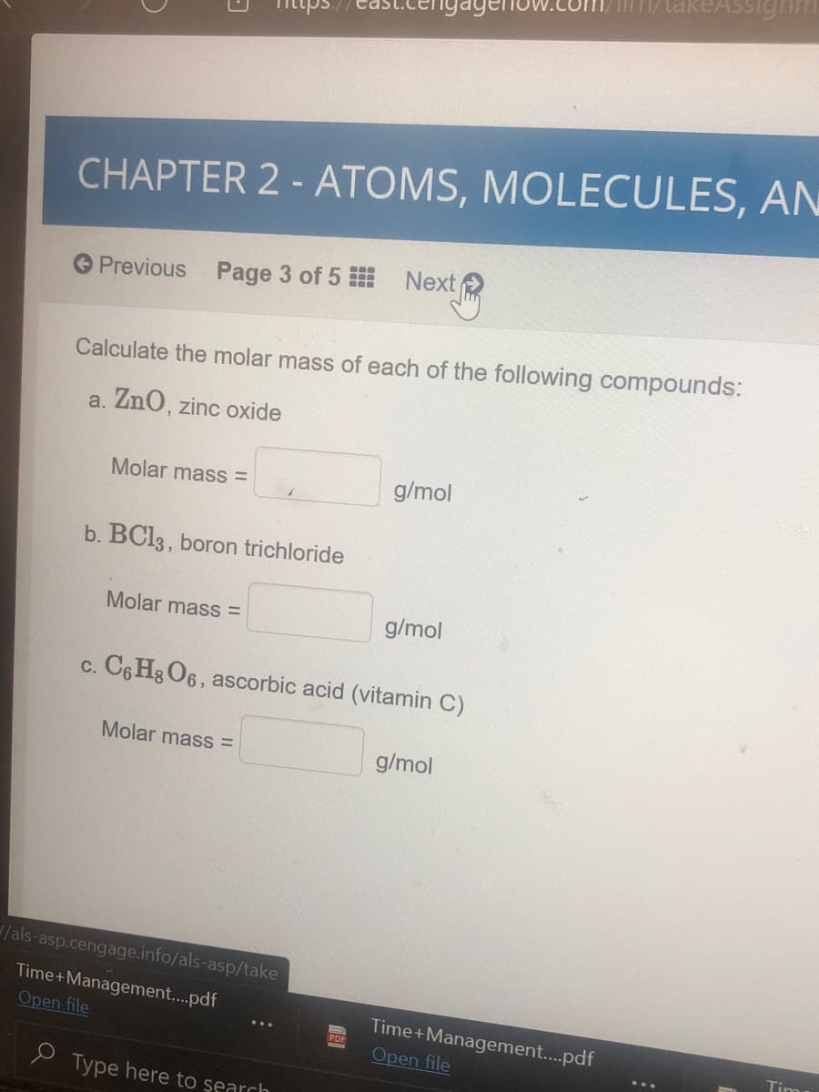 CHAPTER 2 - ATOMS, MOLECULES, AN
Previous Page 3 of 5
Next
Calculate the molar mass of each of the following compounds:
a. ZnO, zinc oxide
Molar mass =
g/mol
b. BC13, boron trichloride
Molar mass =
g/mol
c. C6 Hg O6, ascorbic acid (vitamin C)
Molar mass =
g/mol
/als-asp.cengage.info/als-asp/take
Time+Management..pdf
Time+Management..pdf
Open file
Open file
PDE
Tim
> Type here to şearch
