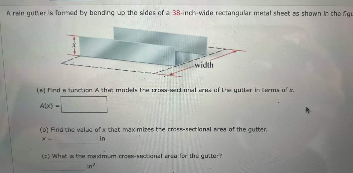 A rain gutter is formed by bending up the sides of a 38-inch-wide rectangular metal sheet as shown in the figu
width
(a) Find a function A that models the cross-sectional area of the gutter in terms of x.
A(x) =
(b) Find the value of x that maximizes the cross-sectional area of the gutter.
X =
in
(c) What is the maximum cross-sectional area for the gutter?
in²