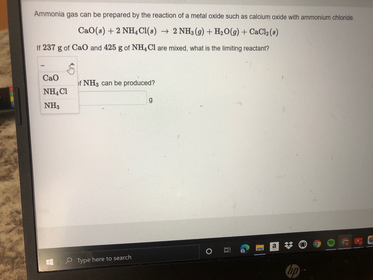 Ammonia gas can be prepared by the reaction of a metal oxide such as calcium oxide with ammonium chloride.
CaO(s) + 2 NH, Cl(s) 2 NH3 (g) + H2O(g) + CaCl2 (s)
If 237 g of CaO and 425 g of NH4C1 are mixed, what is the limiting reactant?
CaO
of NH3 can be produced?
NHẠ C1
g
NH3
a
P Type here to search
hp
