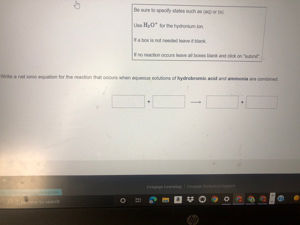 Be sure to specify states such as (aq) or (s).
Use H3 O* for the hydronium ion.
If a box is not needed leave it blank.
If no reaction occurs leave all boxes blank and click on "submit".
Write a net ionic equation for the reaction that occurs when aqueous solutions of hydrobromic acid and ammonia are combined.
+
+
Cengage Learning Cengage Technical Support
als asp.cengage.info/als-asp/take
e. Type here to search
hp
