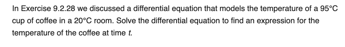 In Exercise 9.2.28 we discussed a differential equation that models the temperature of a 95°C
cup of coffee in a 20°C room. Solve the differential equation to find an expression for the
temperature of the coffee at time t.
