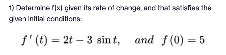 1) Determine f(x) given its rate of change, and that satisfies the
given initial conditions:
f'(t) = 2t – 3 sint,
and f(0) = 5
