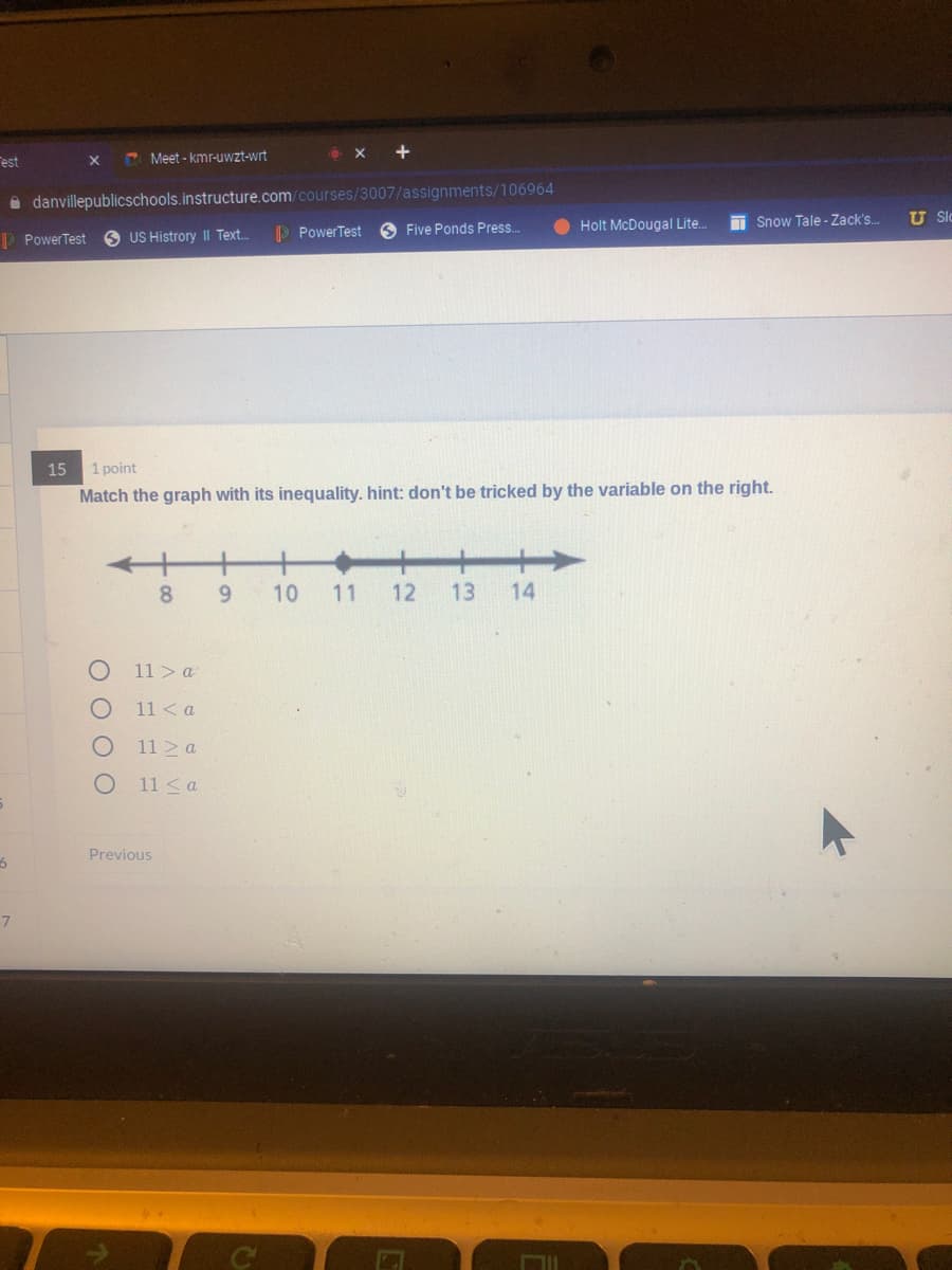 est
E Meet - kmr-uwzt-wrt
i danvillepublicschools.instructure.com/courses/3007/assignments/106964
I Snow Tale - Zack's.
U Slc
P PowerTest
O Five Ponds Press.
Holt McDougal Lite.
P PowerTest
US Histrory II Text.
15
1 point
Match the graph with its inequality. hint: don't be tricked by the variable on the right.
8.
9.
10
11
12
13
14
11> a
11 < a
11 a
11 <a
Previous
7
O O O O

