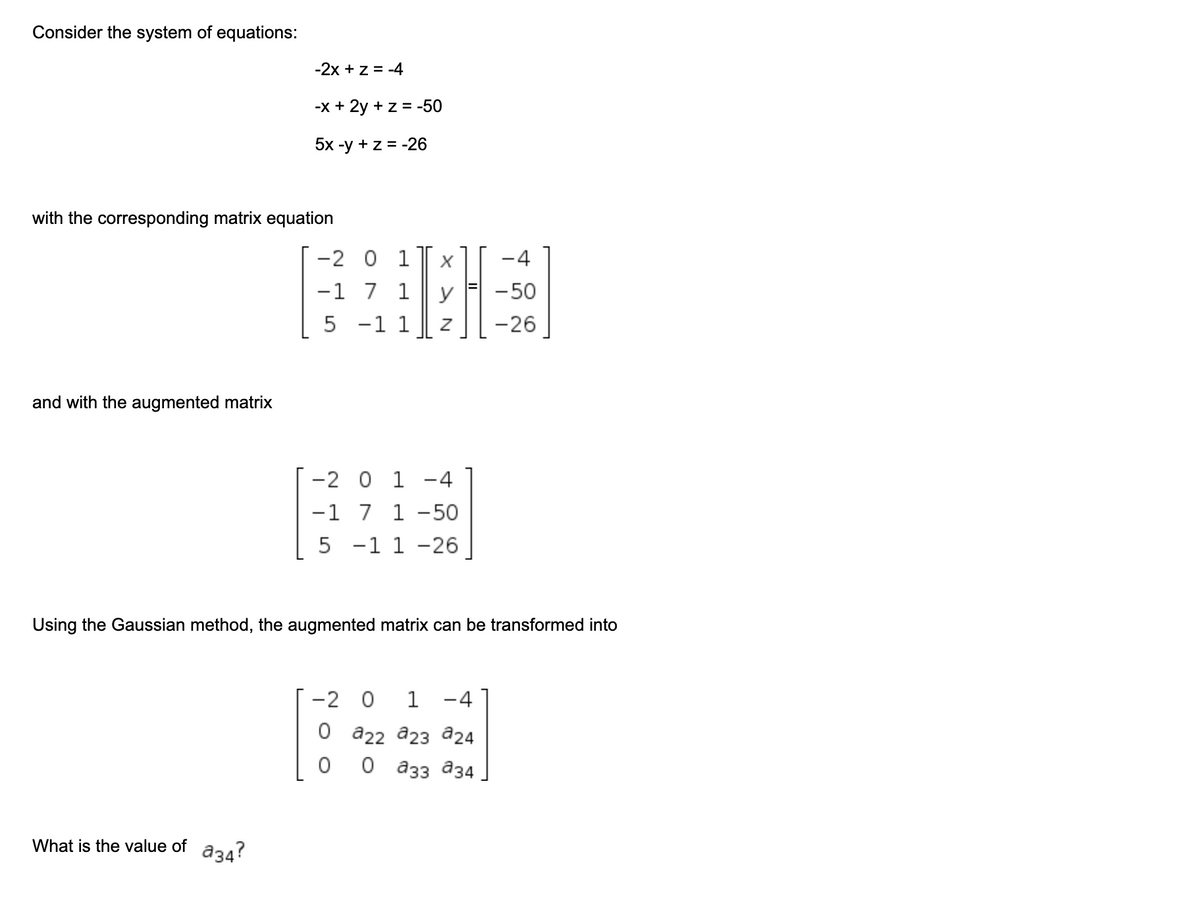 Consider the system of equations:
-2x + z = -4
-x + 2y + z = -50
5x -у +z%3D-26
with the corresponding matrix equation
-2 0 1
-1 7 1
-4
y
-50
5 -1 1
-26
and with the augmented matrix
-2 0 1 -4
-1 7 1 -50
5 -1 1 -26
Using the Gaussian method, the augmented matrix can be transformed into
-2 0
1
-4
0 а22 а2з а24
о азз аз4
What is the value of
a34?
