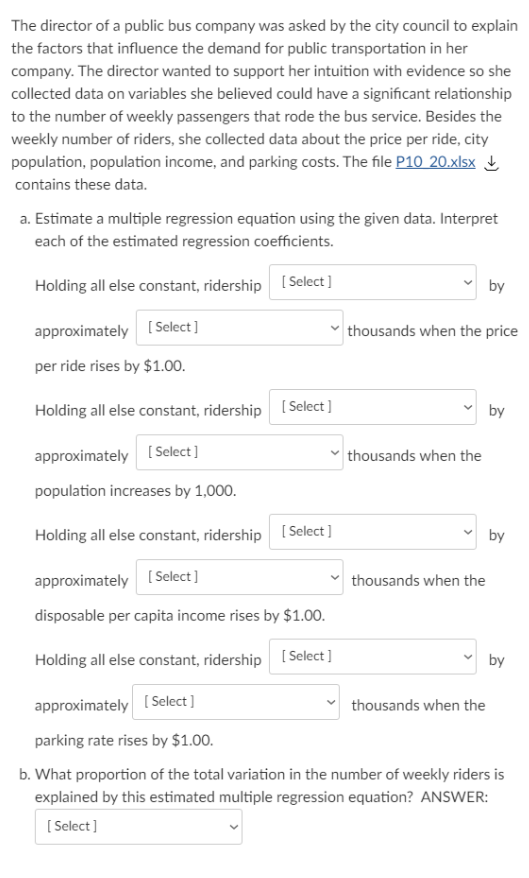 The director of a public bus company was asked by the city council to explain
the factors that influence the demand for public transportation in her
company. The director wanted to support her intuition with evidence so she
collected data on variables she believed could have a significant relationship
to the number of weekly passengers that rode the bus service. Besides the
weekly number of riders, she collected data about the price per ride, city
population, population income, and parking costs. The file P10 20.xlsx !
contains these data.
a. Estimate a multiple regression equation using the given data. Interpret
each of the estimated regression coefficients.
Holding all else constant, ridership
[ Select]
by
approximately [ Select]
thousands when the price
per ride rises by $1.00.
Holding all else constant, ridership
[ Select]
by
approximately
[ Select]
thousands when the
population increases by 1,000.
Holding all else constant, ridership
[ Select ]
by
approximately (Select ]
thousands when the
disposable per capita income rises by $1.00.
Holding all else constant, ridership [ Select ]
by
approximately [ Select ]
thousands when the
parking rate rises by $1.00.
b. What proportion of the total variation in the number of weekly riders is
explained by this estimated multiple regression equation? ANSWER:
[ Select]
