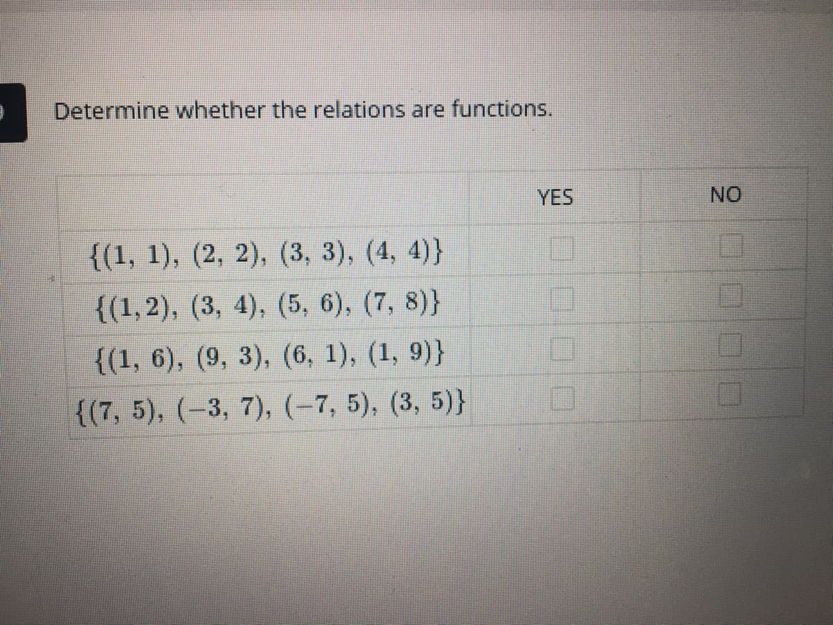 Determine whether the relations are functions.
YES
NO
{(1, 1), (2, 2), (3, 3), (4, 4)}
{(1, 2), (3, 4), (5, 6), (7, 8)}
{(1, 6), (9, 3), (6, 1), (1, 9)}
{(7, 5), (-3, 7), (-7, 5), (3, 5)}
