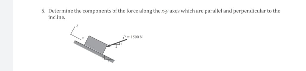 5. Determine the components of the force along the x-y axes which are parallel and perpendicular to the
incline.
P = 1500 N