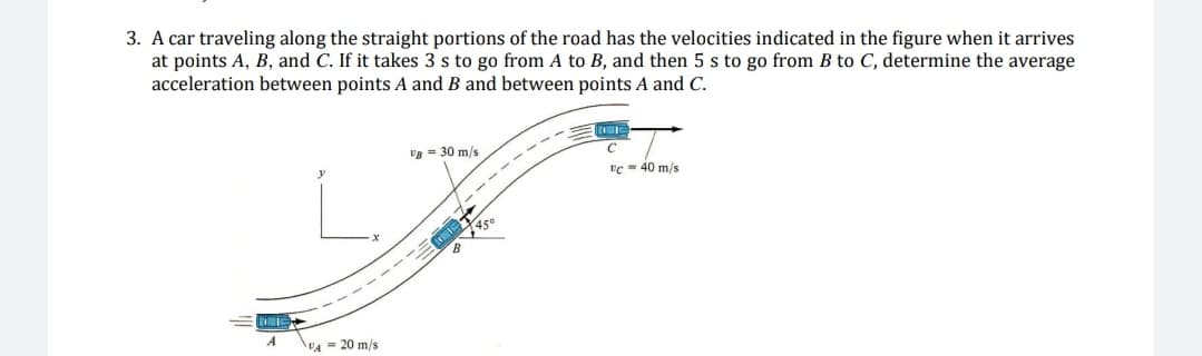 3. A car traveling along the straight portions of the road has the velocities indicated in the figure when it arrives
at points A, B, and C. If it takes 3 s to go from A to B, and then 5 s to go from B to C, determine the average
acceleration between points A and B and between points A and C.
E
A
VA= 20 m/s
VB = 30 m/s
tc 40 m/s
