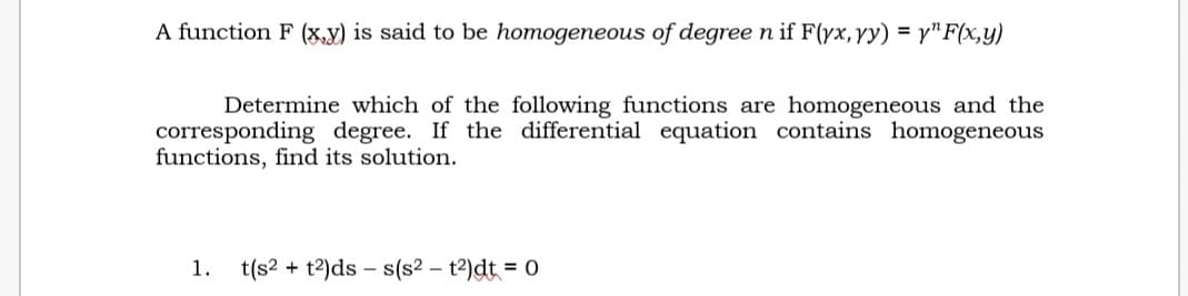 A function F (x,y) is said to be homogeneous of degree n if F(yx, yy) = y^F(x,y)
Determine which of the following functions are homogeneous and the
corresponding degree. If the differential equation contains homogeneous
functions, find its solution.
1. t(s² + t²)dss(s² - t²)dt = 0