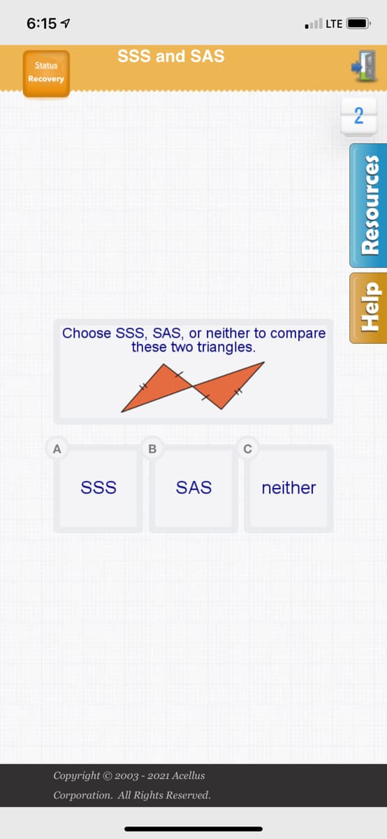 6:15 1
LTE
SsS and SAS
Status
Recovery
Choose SSS, SAS, or neither to compare
these two triangles.
A
SSS
SAS
neither
Copyright © 2003 - 2021 Acellus
Corporation. All Rights Reserved.
Help | Resources
