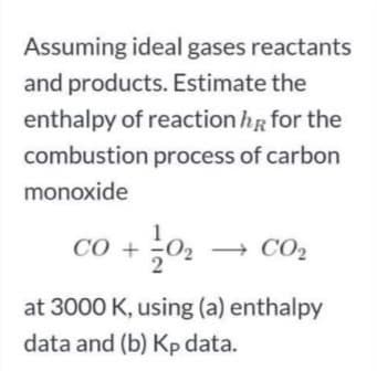 Assuming ideal gases reactants
and products. Estimate the
enthalpy of reaction hR for the
combustion process of carbon
monoxide
CÓ +
+ CO2
at 3000 K, using (a) enthalpy
data and (b) Kp data.
