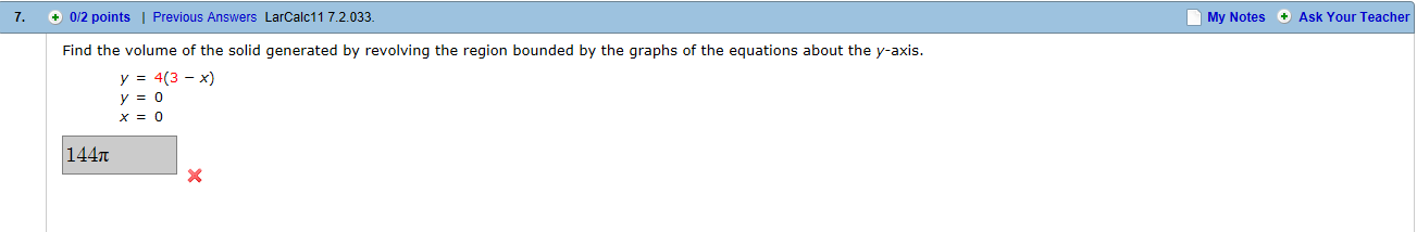 7. +0/2 points | Previous Answers LarCalc11 7.2.033
My
Notes
Ask Your Teacher
Find the volume of the solid generated by revolving the region bounded by the graphs of the equations about the y-axis.
у:43-х)
x=0
144π
