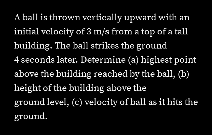 A ball is thrown vertically upward with an
initial velocity of 3 m/s from a top of a tall
building. The ball strikes the ground
4 seconds later. Determine (a) highest point
above the building reached by the ball, (b)
height of the building above the
ground level, (c) velocity of ball as it hits the
ground.

