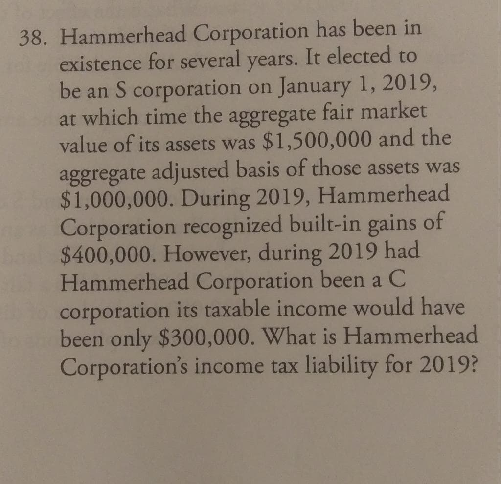 38. Hammerhead Corporation has been in
existence for several years. It elected to
be an S corporation on January 1, 2019,
at which time the aggregate fair market
value of its assets was $1,500,000 and the
aggregate adjusted basis of those assets was
$1,000,000. During 2019, Hammerhead
Corporation recognized built-in gains of
$400,000. However, during 2019 had
Hammerhead Corporation been a C
corporation its taxable income would have
been only $300,000. What is Hammerhead
Corporation's income tax liability for 2019?
