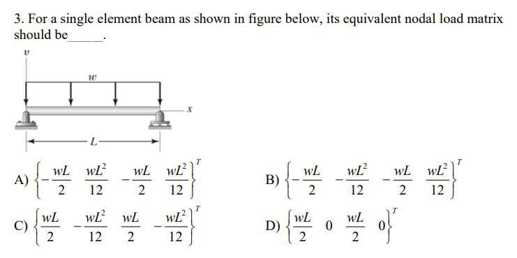 3. For a single element beam as shown in figure below, its equivalent nodal load matrix
should be
V
W
T
T
WL wL²
WL
wL² WL WL²
B)
2 12
2
12
2
12
wL²
WL
WL
D) {W/Z
wt of
12
2
2
A)
C)
{
WL
2
WL
2
-
L
WL²
12
wL²
12
WL
2
-
T
0