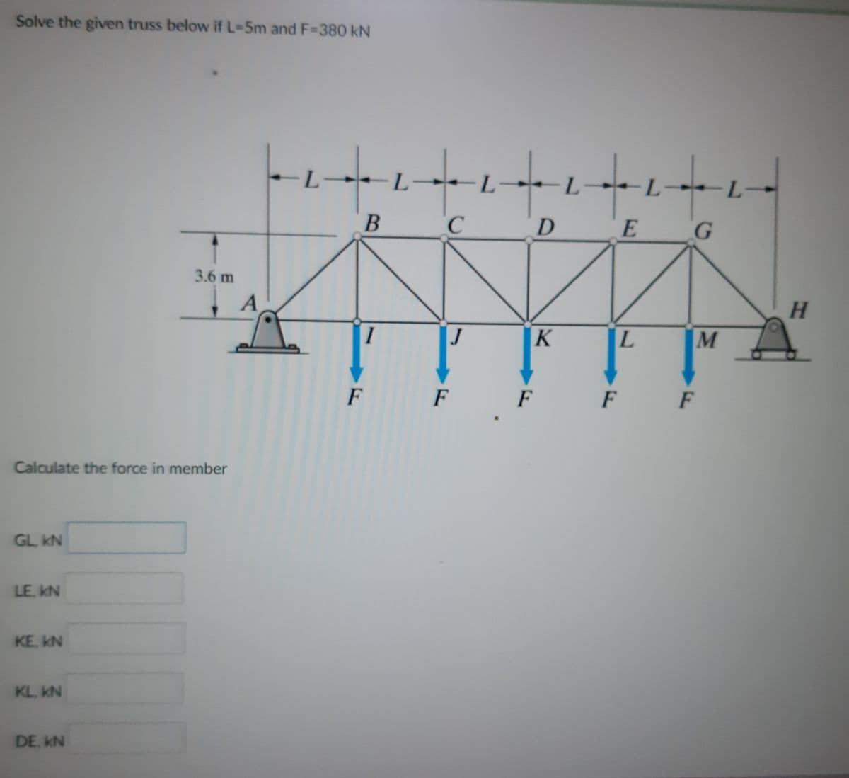 Solve the given truss below if L-5m and F-380 kN
L.
:-
L-
L.
G
3.6 m
H.
I
J
L.
F
F
F
F
F
Calculate the force in member
GL kN
LE. kN
KE, KN
KL. KN
DE, KN

