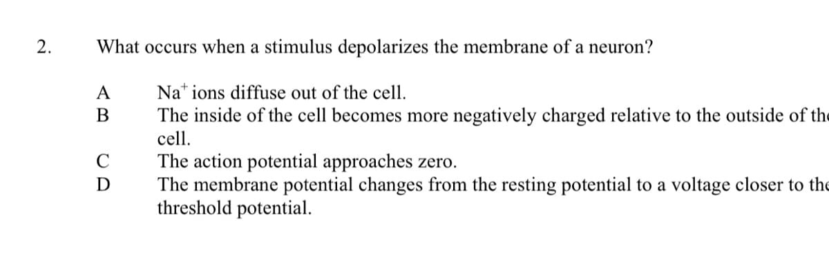 2.
What occurs when a stimulus depolarizes the membrane of a neuron?
A
Na ions diffuse out of the cell.
B
The inside of the cell becomes more negatively charged relative to the outside of the
cell.
The action potential approaches zero.
The membrane potential changes from the resting potential to a voltage closer to the
threshold potential.
CD