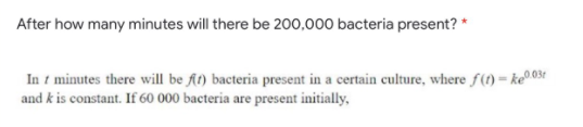 After how many minutes will there be 200,000 bacteria present? *
In t minutes there will be At) bacteria present in a certain culture, where f(1) = ke®0.03r
and k is constant. If 60 000 bacteria are present initially,
