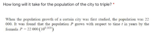 How long will it take for the population of the city to triple? *
When the population growth of a certain city was first studied, the population was 22
000. It was found that the population P grows with respect to time t in years by the
formula P = 22 000 (10° 163)
