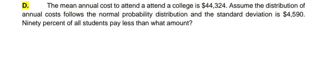 D.
The mean annual cost to attend a attend a college is $44,324. Assume the distribution of
annual costs follows the normal probability distribution and the standard deviation is $4,590.
Ninety percent of all students pay less than what amount?
