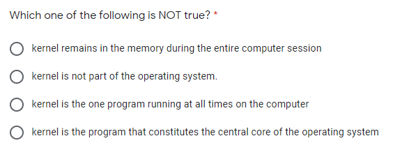 Which one of the following is NOT true? *
kernel remains in the memory during the entire computer session
O kernel is not part of the operating system.
O kernel is the one program running at all times on the computer
O kernel is the program that constitutes the central core of the operating system
